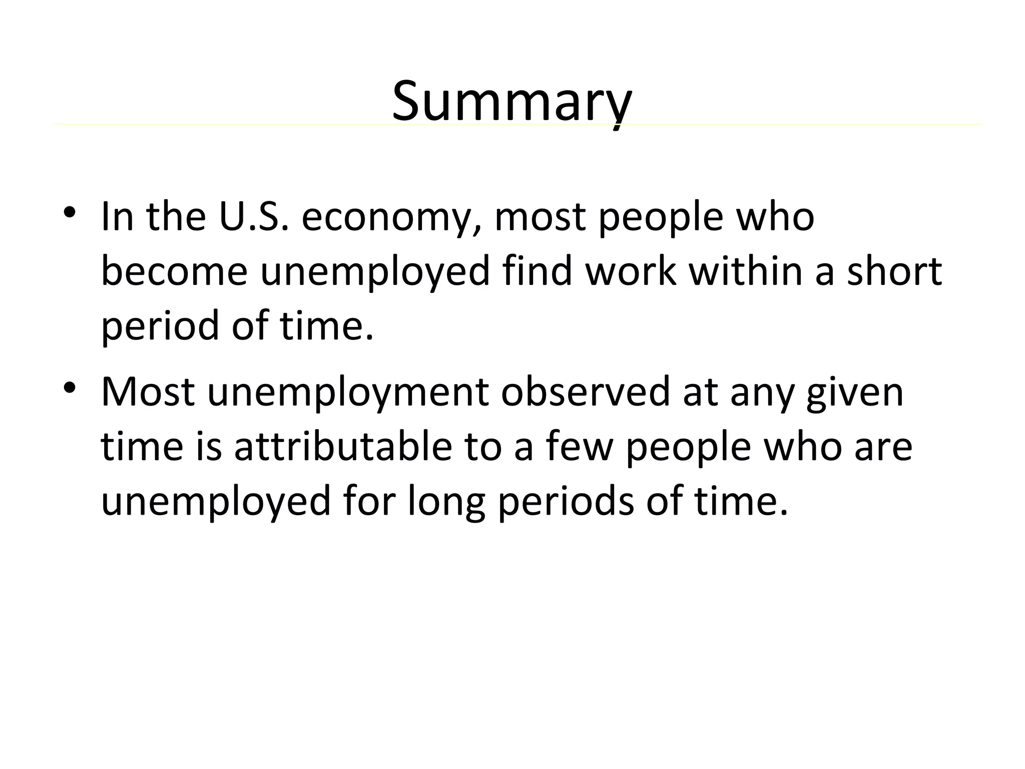 Summary
• In the U.S. economy, most people who
become unemployed find work within a short
period of time.
• Most unemployment observed at any given
time is attributable to a few people who are
unemployed for long periods of time.
 