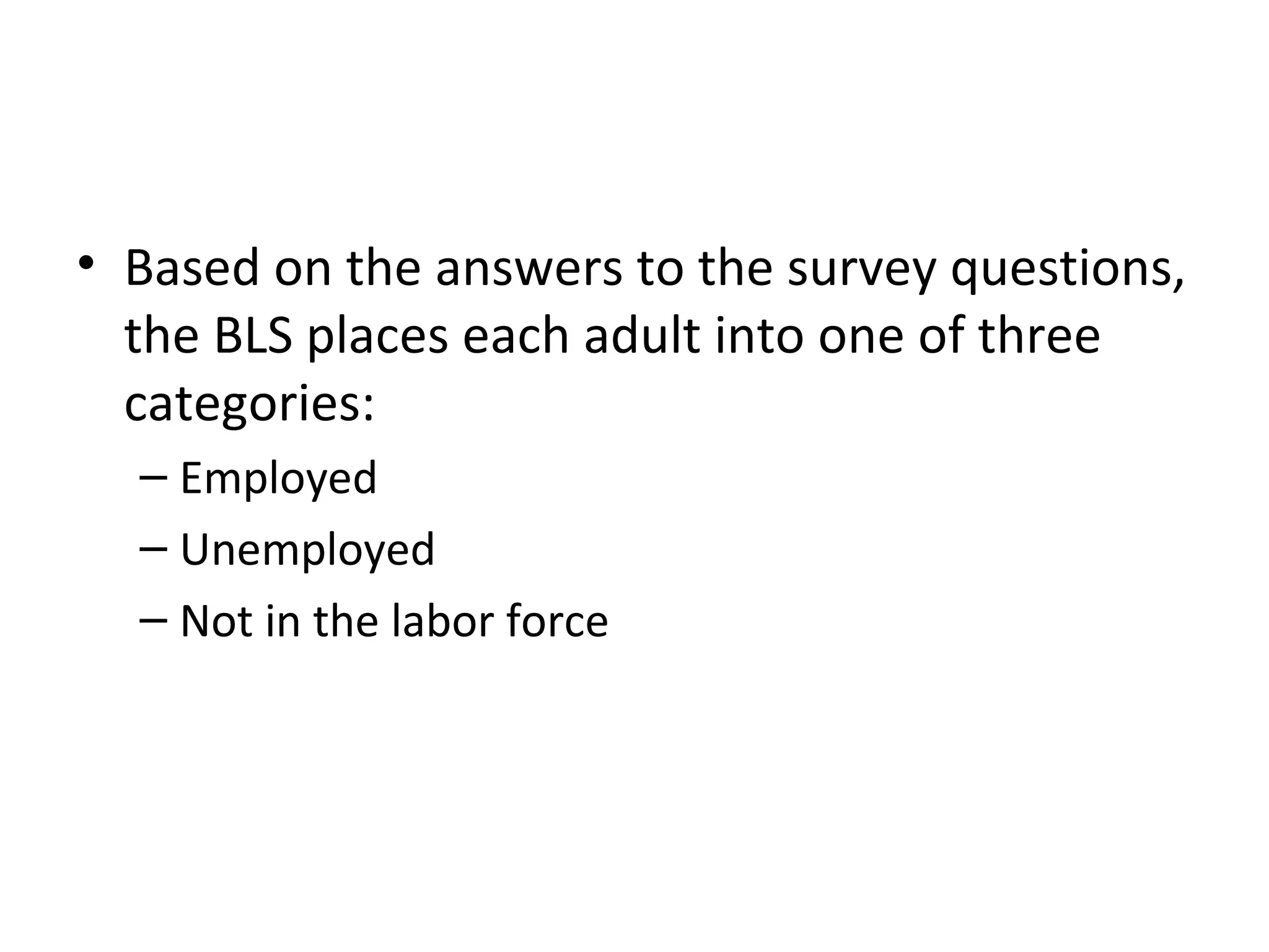 How Is Unemployment Measured?
• Based on the answers to the survey questions,
the BLS places each adult into one of three
categories:
– Employed
– Unemployed
– Not in the labor force
 