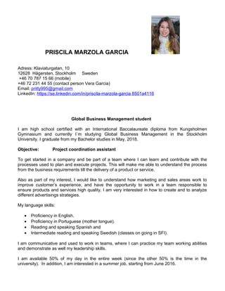 PRISCILA MARZOLA GARCIA
Adress: Klaviaturgatan, 10
12628 Hägersten, Stockholm Sweden
+46 70 787 15 66 (mobile)
+46 72 231 44 55 (contact person Vera Garcia)
Email: pritty995@gmail.com
LinkedIn: https://se.linkedin.com/in/priscila-marzola-garcia 8501a4116
Global Business Management student
I am high school certified with an International Baccalaureate diploma from Kungsholmen
Gymnasium and currently I´m studying Global Business Management in the Stockholm
University. I graduate from my Bachelor studies in May, 2018.
Objective: Project coordination assistant
To get started in a company and be part of a team where I can learn and contribute with the
processes used to plan and execute projects. This will make me able to understand the process
from the business requirements till the delivery of a product or service.
Also as part of my interest, I would like to understand how marketing and sales areas work to
improve customer’s experience, and have the opportunity to work in a team responsible to
ensure products and services high quality. I am very interested in how to create and to analyze
different advertisings strategies.
My language skills:
• Proficiency in English.
• Proficiency in Portuguese (mother tongue).
• Reading and speaking Spanish and
• Intermediate reading and speaking Swedish (classes on going in SFI).
I am communicative and used to work in teams, where I can practice my team working abilities
and demonstrate as well my leadership skills.
I am available 50% of my day in the entire week (since the other 50% is the time in the
university). In addition, I am interested in a summer job, starting from June 2016.
 