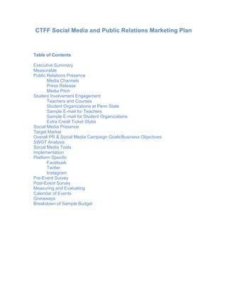 CTFF Social Media and Public Relations Marketing Plan
Table of Contents
Executive Summary
Measurable
Public Relations Presence
Media Channels
Press Release
Media Pitch
Student Involvement Engagement
Teachers and Courses
Student Organizations at Penn State
Sample E-mail for Teachers
Sample E-mail for Student Organizations
Extra Credit Ticket Stubs
Social Media Presence
Target Market
Overall PR & Social Media Campaign Goals/Business Objectives
SWOT Analysis
Social Media Tools
Implementation
Platform Specific
Facebook
Twitter
Instagram
Pre-Event Survey
Post-Event Survey
Measuring and Evaluating
Calendar of Events
Giveaways
Breakdown of Sample Budget
 