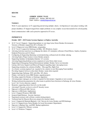 RESUME
Name: ANDREW BYRNE WALE
(03)9005-1627 Mobile 0407-893-563
Email Address: awale@bigpond.net.au
Summary:
With 15 years experience in IT supporting and advising multiple clients. An Experienced team player working with
project deadlines. IT Support ranged from simple problems to very complex issues that needed to be solved quickly.
Good communication skills and a proactive approach to IT issues.
EXPERIENCE
October 2007 – 2015 Senior Systems Engineer at Fujitsu Australia
 24 X 7 Level 3 Support - Supporting medium to very large Lotus Notes/Domino Envionments
Versions of Domino ranged from R3 to Domino 8.5
 Level 2 Diagnostic Lotus/IBM Domino programing
 24 X 7 Level 3 support for Exchange & Office 365 (Windows Azure)
 Advising Antivirus team how to configurge the clients AV enterprize softeware (Trend Micros, Sophos,Symantec
Endpoint Protection and CA Etrust
 Configuring & Supporting Operating systemmonitoring software/tools for reltime altering
 Advising Fujitsu Project teams re Lotus Domino projects
 Supporting Samtime & Quickplace/Quicker 6.5 systems
 Advising/Supporting desktop services engineers re Lotus Notes client issues.
 Supporting & Manageing National/International multiple Domino Server environemts
 Liasing with Lotus Support and Microsoft Support regarding major messaging issues
 Supporting enterprise fax solutions (FaxPlus –Message Plus, Right Fax)
 As a Senior systems engineerI am required to be a mentor to new Messaging Team members
 Providing Support/Advise to otherclient Domino teams when required
 Supporting large Exchange 2010 and office 365 clients
 Primary tech lead for Lotus/IBM Domino upgrade projects
 Providing support for Domino to Exchange migrations
 Advising project managers as to what is required for their project. Upgrades or new systems
 Writing technical documentation for other teams to perform basic functions in Exchange & Lotus Domino
 Level 1 & 2 Active directory support
 Remotely supporting clients from all over the world.
 Advising IT Security on how to solve IT Security issues
 Exposure to Microsoft SQL Servers
 Exposure to MQ Series Applications
 Level 2 Support Windows 2003/2008
 Ironport Email/Malware Security Gateways
 Negotiated contracts with software vendors during projects
 Technical lead for Disastor Recovery projects for external clients
 Level 3 Support & Maintain Blackerry 4 & 5 Servers for Lotus Domino and MS Exchange
 Level 2-3 Support Lotus Notes/Domino for Local Government Departments
 Exposure to Backup Exec and EMC Backup applications
 Level 1-2 Support for VMware systems
 Level 1-2 Windows 7 Support
 