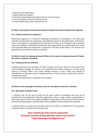 i. Welcome to the organisation.
ii. Explain about the company.
iii. Show the location/department where the new recruit will work.
iv. Give the company’s manual to the new recruit.
v. Provide details about various work groups and

Q.4 What is the purpose of performance appraisal? Explain the process of performance appraisal.
Ans : Purpose of performance appraisal :
Performance appraisal is a method of evaluating the behaviour of employees in the work place
normally including both the quantitative and qualitative aspects of job performance. Performance
refers to the degree of accomplishment of the tasks that make up an individual’s job. It indicates
how ell an individual is fulfilling the job demands. Every organization has to decide upon the content
to be appraised before the programme is approved on the basis of job analysis. The content to be
appraised may vary with the purpose of appraisal

Q.5 What is meant by employee grievance? What are the causes of employee grievances? Explain
the need for employee counselling.
Ans : Employee grievance Definition:
Employee grievance is the perception of unfair treatment on the job. There are many factors that
make employees unhappy. For instance, non cooperation from fellow members or a harsh remark
relating to domestic affairs, may create unhappy situation at work. Finally such feelings of
dissatisfaction or discontent result in employee grievance. There is hardly an organization that runs
smoothly at all times.
In most of the organizations, employees have complaint

Q.6 What are the advantages of selection tests? List and explain the barriers in selection.
Ans : Advantages of selection tests:
1. Selection test can be used to weed out the large number of candidates who may not be
considered for the employment. Normally organization receives a large number of applications so
these tests help to find out the suitable candidates having required characteristics for the position.
Selection test will provide cut off point above which candidates may be called for the interview.
2. Selection test can provide the information about the qualities and potential of the prospective
employees which can not be known through other

Dear students get fully solved assignments
Send your semester & Specialization name to our mail id :
“ help.mbaassignments@gmail.com ”

 