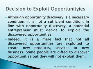  Although opportunity discovery is a necessary
condition, it is not a sufficient condition. In
line with opportunity discovery, a potential
entrepreneur must decide to exploit the
discovered opportunities.
 Indeed, it is a mere fact that not all
discovered opportunities are exploited to
create new products, services or new
business. Some people are gifted to discover
opportunities but they will not exploit them.
5/25/2017NZILANO, K.L.N, 2015 52
 
