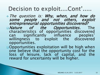  The question is: Why, when, and how do
some people and not others, exploit
entrepreneurial opportunities discovered?
 Nature of the Opportunities. The
characteristics of opportunities discovered
can significantly influence peoples’
willingness to exploit the discovered
opportunities.
 Opportunities exploitation will be high when
one believe that the opportunity cost for the
loss of leisure, lack of capital, and the
reward for uncertainty will be higher.
5/25/2017NZILANO, K.L.N, 2015 53
 