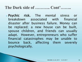  Psychic risk. The mental stress or
breakdown associated with financial
disaster after business failure. Money can
be replaced; a new house can be built,
spouse children, and friends can usually
adapt. However, entrepreneurs who suffer
financial catastrophes may be unable to
bounce back, affecting them severely
psychologically.
5/25/2017NZILANO, K.L.N, 2015 86
 