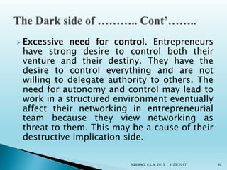  Excessive need for control. Entrepreneurs
have strong desire to control both their
venture and their destiny. They have the
desire to control everything and are not
willing to delegate authority to others. The
need for autonomy and control may lead to
work in a structured environment eventually
affect their networking in entrepreneurial
team because they view networking as
threat to them. This may be a cause of their
destructive implication side.
5/25/2017NZILANO, K.L.N, 2015 92
 