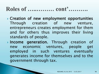  Creation of new employment opportunities
Through creation of new venture,
entrepreneurs creates employment for them
and for others thus improves their living
standards of people.
 Income generation. Through creation of
new economic ventures, people get
employed in such ventures eventually
generates income for themselves and to the
government through tax.
5/25/2017NZILANO, K.L.N, 2015 98
 