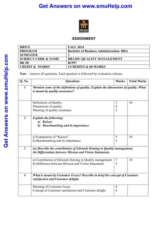 Get Answers on www.smuHelp.com 
Get Answers on www.smuHelp.com 
ASSIGNMENT 
DRIVE FALL 2014 
PROGRAM Bachelor of Business Administration- BBA 
SEMESTER 3 
SUBJECT CODE & NAME BBA303: QUALITY MANAGEMENT 
BK ID B1597 
CREDIT & MARKS 4 CREDITS & 60 MARKS 
Note – Answer all questions. Each question is followed by evaluation scheme. 
Q. No Questions Marks Total Marks 
1 Mention some of the definitions of quality. Explain the dimensions of quality. What 
is meant by quality assurance? 
Definitions of Quality 
Dimensions of quality 
Meaning of quality assurance 
3 
4 
3 
10 
2 Explain the following: 
a) Kaizen 
b) Benchmarking and its importance 
a) Explanation of “Kaizen” 
b) Benchmarking and its importance 
5 
5 
10 
3 (a) Describe the contribution of Edwards Deming to Quality management. 
(b) Differentiate between Mission and Vision Statements. 
a) Contribution of Edwards Deming to Quality management 
b) Difference between Mission and Vision Statements 
5 
5 
10 
4 What is meant by Customer Focus? Describe in brief the concept of Customer 
satisfaction and Customer delight. 
Meaning of Customer Focus 
Concept of Customer satisfaction and Customer delight 
4 
6 
 