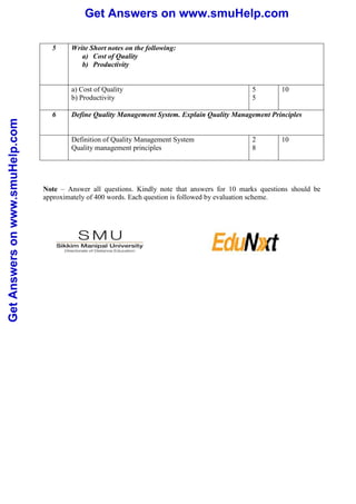 Get Answers on www.smuHelp.com 
Get Answers on www.smuHelp.com 
5 Write Short notes on the following: 
a) Cost of Quality 
b) Productivity 
a) Cost of Quality 
b) Productivity 
5 
5 
10 
6 Define Quality Management System. Explain Quality Management Principles 
Definition of Quality Management System 
Quality management principles 
2 
8 
10 
Note – Answer all questions. Kindly note that answers for 10 marks questions should be 
approximately of 400 words. Each question is followed by evaluation scheme. 
