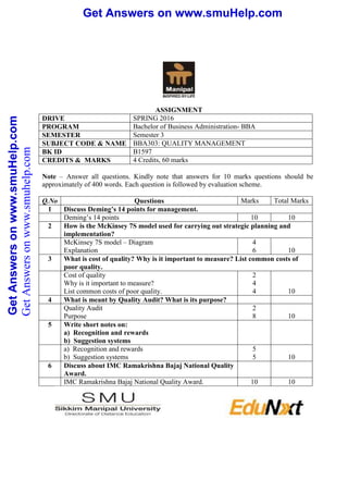 Get Answers on www.smuHelp.comGetAnswersonwww.smuHelp.com Get Answers on www.smuHelp.comGetAnswersonwww.smuHelp.com
ASSIGNMENT
DRIVE SPRING 2016
PROGRAM Bachelor of Business Administration- BBA
SEMESTER Semester 3
SUBJECT CODE & NAME BBA303: QUALITY MANAGEMENT
BK ID B1597
CREDITS & MARKS 4 Credits, 60 marks
Note – Answer all questions. Kindly note that answers for 10 marks questions should be
approximately of 400 words. Each question is followed by evaluation scheme.
Q.No Questions Marks Total Marks
1 Discuss Deming’s 14 points for management.
Deming’s 14 points 10 10
2 How is the McKinsey 7S model used for carrying out strategic planning and
implementation?
McKinsey 7S model – Diagram
Explanation
4
6 10
3 What is cost of quality? Why is it important to measure? List common costs of
poor quality.
Cost of quality
Why is it important to measure?
List common costs of poor quality.
2
4
4 10
4 What is meant by Quality Audit? What is its purpose?
Quality Audit
Purpose
2
8 10
5 Write short notes on:
a) Recognition and rewards
b) Suggestion systems
a) Recognition and rewards
b) Suggestion systems
5
5 10
6 Discuss about IMC Ramakrishna Bajaj National Quality
Award.
IMC Ramakrishna Bajaj National Quality Award. 10 10
GetAnswersonwww.smuhelp.com
 