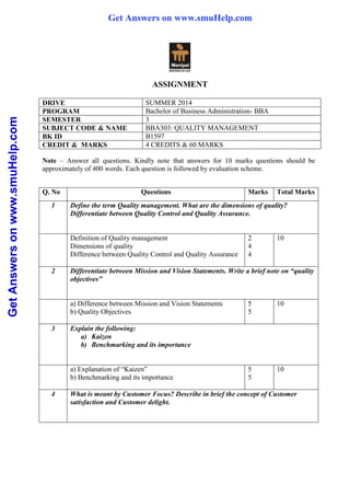 GetAnswersonwww.smuHelp.com
ASSIGNMENT
DRIVE SUMMER 2014
PROGRAM Bachelor of Business Administration- BBA
SEMESTER 3
SUBJECT CODE & NAME BBA303: QUALITY MANAGEMENT
BK ID B1597
CREDIT & MARKS 4 CREDITS & 60 MARKS
Note – Answer all questions. Kindly note that answers for 10 marks questions should be
approximately of 400 words. Each question is followed by evaluation scheme.
Q. No Questions Marks Total Marks
1 Define the term Quality management. What are the dimensions of quality?
Differentiate between Quality Control and Quality Assurance.
Definition of Quality management
Dimensions of quality
Difference between Quality Control and Quality Assurance
2
4
4
10
2 Differentiate between Mission and Vision Statements. Write a brief note on “quality
objectives”
a) Difference between Mission and Vision Statements
b) Quality Objectives
5
5
10
3 Explain the following:
a) Kaizen
b) Benchmarking and its importance
a) Explanation of “Kaizen”
b) Benchmarking and its importance
5
5
10
4 What is meant by Customer Focus? Describe in brief the concept of Customer
satisfaction and Customer delight.
Get Answers on www.smuHelp.com
 