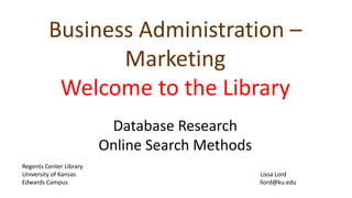 Business Administration – 
Marketing 
Welcome to the Library 
Database Research 
Online Search Methods 
Regents Center Library 
University of Kansas Lissa Lord 
Edwards Campus llord@ku.edu 
 