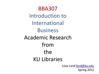 BBA307
  Introduction to
   International
      Business
Academic Research
       from
        the
    KU Libraries
             Lissa Lord llord@ku.edu
                          Spring 2012
                                    1
 