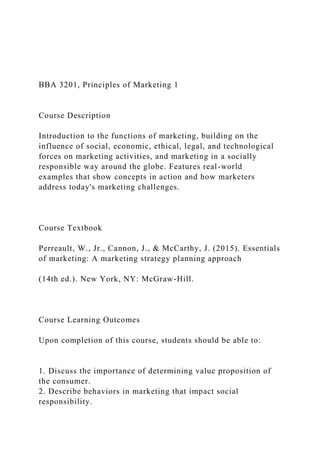 BBA 3201, Principles of Marketing 1
Course Description
Introduction to the functions of marketing, building on the
influence of social, economic, ethical, legal, and technological
forces on marketing activities, and marketing in a socially
responsible way around the globe. Features real-world
examples that show concepts in action and how marketers
address today's marketing challenges.
Course Textbook
Perreault, W., Jr., Cannon, J., & McCarthy, J. (2015). Essentials
of marketing: A marketing strategy planning approach
(14th ed.). New York, NY: McGraw-Hill.
Course Learning Outcomes
Upon completion of this course, students should be able to:
1. Discuss the importance of determining value proposition of
the consumer.
2. Describe behaviors in marketing that impact social
responsibility.
 