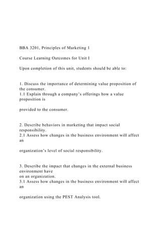 BBA 3201, Principles of Marketing 1
Course Learning Outcomes for Unit I
Upon completion of this unit, students should be able to:
1. Discuss the importance of determining value proposition of
the consumer.
1.1 Explain through a company’s offerings how a value
proposition is
provided to the consumer.
2. Describe behaviors in marketing that impact social
responsibility.
2.1 Assess how changes in the business environment will affect
an
organization’s level of social responsibility.
3. Describe the impact that changes in the external business
environment have
on an organization.
3.1 Assess how changes in the business environment will affect
an
organization using the PEST Analysis tool.
 