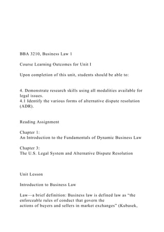 BBA 3210, Business Law 1
Course Learning Outcomes for Unit I
Upon completion of this unit, students should be able to:
4. Demonstrate research skills using all modalities available for
legal issues.
4.1 Identify the various forms of alternative dispute resolution
(ADR).
Reading Assignment
Chapter 1:
An Introduction to the Fundamentals of Dynamic Business Law
Chapter 3:
The U.S. Legal System and Alternative Dispute Resolution
Unit Lesson
Introduction to Business Law
Law—a brief definition: Business law is defined law as “the
enforceable rules of conduct that govern the
actions of buyers and sellers in market exchanges” (Kubasek,
 