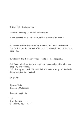 BBA 3210, Business Law 1
Course Learning Outcomes for Unit III
Upon completion of this unit, students should be able to:
5. Define the limitations of all forms of business ownership.
5.1 Define the limitations of business ownership and protecting
property.
6. Classify the different types of intellectual property.
6.1 Recognize how the topics of real, personal, and intellectual
property are related.
6.2 Identify the similarities and differences among the methods
for protecting intellectual
property.
Course/Unit
Learning Outcomes
Learning Activity
5.1
Unit Lesson
Chapter 8, pp. 158–175
 