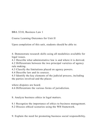 BBA 3210, Business Law 1
Course Learning Outcomes for Unit II
Upon completion of this unit, students should be able to:
4. Demonstrate research skills using all modalities available for
legal issues.
4.1 Describe what administrative law is and where it is derived.
4.2 Differentiate between the two principal varieties of agency
rule making.
4.3 Classify the limitations placed on agency powers.
4.4 Describe law and its sources.
4.5 Identify the key elements of the judicial process, including
the parties involved and the places
where disputes are heard.
4.6 Differentiate the various forms of jurisdiction.
8. Analyze business ethics in legal matters.
8.1 Recognize the importance of ethics to business management.
8.2 Discuss ethical scenarios using the WH framework.
9. Explain the need for promoting business social responsibility.
 