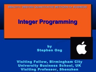 BBA3274 / DBS1084 QUANTITATIVE METHODS for BUSINESS

Integer Programming
Integer Programming

by
Stephen Ong
Visiting Fellow, Birmingham City
University Business School, UK
Visiting Professor, Shenzhen

 