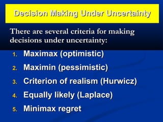 Decision Making Under Uncertainty
There are several criteria for making
decisions under uncertainty:
1.

Maximax (optimistic)

2.

Maximin (pessimistic)

3.

Criterion of realism (Hurwicz)

4.

Equally likely (Laplace)

5.

Minimax regret

 