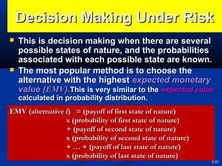 Decision Making Under Risk




This is decision making when there are several
possible states of nature, and the probabilities
associated with each possible state are known.
The most popular method is to choose the
alternative with the highest expected monetary
value (EMV).This is very similar to the expected value
calculated in probability distribution.

EMV (alternative i) = (payoff of first state of nature)
x (probability of first state of nature)
+ (payoff of second state of nature)
x (probability of second state of nature)
+ … + (payoff of last state of nature)
x (probability of last state of nature)

3-21

 