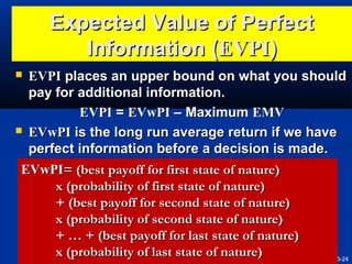 Expected Value of Perfect
Information (EVPI)
EVPI places an upper bound on what you should
pay for additional information.
EVPI = EVwPI – Maximum EMV
 EVwPI is the long run average return if we have
perfect information before a decision is made.
EVwPI= (best payoff for first state of nature)
x (probability of first state of nature)
+ (best payoff for second state of nature)
x (probability of second state of nature)
+ … + (best payoff for last state of nature)
x (probability of last state of nature)
3-24


 