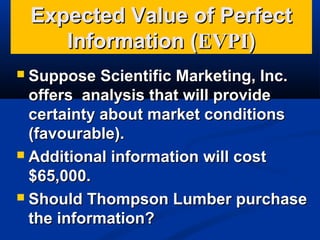 Expected Value of Perfect
Information (EVPI)
Suppose Scientific Marketing, Inc.
offers analysis that will provide
certainty about market conditions
(favourable).
 Additional information will cost
$65,000.
 Should Thompson Lumber purchase
the information?


 