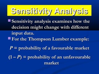 Sensitivity Analysis
 Sensitivity analysis examines how the

decision might change with different
input data.
 For the Thompson Lumber example:
P = probability of a favourable market
(1 – P) = probability of an unfavourable
market

 