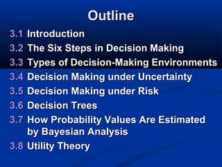 Outline
3.1
3.2
3.3
3.4
3.5
3.6
3.7

Introduction
The Six Steps in Decision Making
Types of Decision-Making Environments
Decision Making under Uncertainty
Decision Making under Risk
Decision Trees
How Probability Values Are Estimated
by Bayesian Analysis
3.8 Utility Theory

 