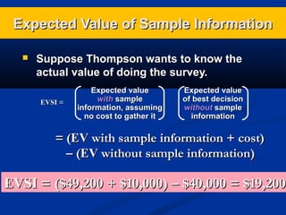Expected Value of Sample Information


Suppose Thompson wants to know the
actual value of doing the survey.
EVSI =

Expected value
with sample
–
information, assuming
no cost to gather it

Expected value
of best decision
without sample
information

= (EV with sample information + cost)
– (EV without sample information)

EVSI = ($49,200 + $10,000) – $40,000 = $19,200

 
