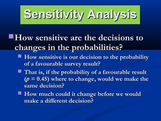 Sensitivity Analysis
 How sensitive are the decisions to

changes in the probabilities?

 How sensitive is our decision to the probability

of a favourable survey result?
 That is, if the probability of a favourable result
(p = 0.45) were to change, would we make the
same decision?
 How much could it change before we would
make a different decision?

 