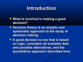Introduction






What is involved in making a good
decision?
Decision theory is an analytic and
systematic approach to the study of
decision making.
A good decision is one that is based
on logic, considers all available data
and possible alternatives, and the
quantitative approach described here.

 
