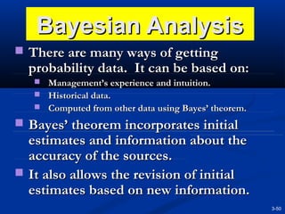 Bayesian Analysis
 There are many ways of getting

probability data. It can be based on:
 Management’s experience and intuition.
 Historical data.
 Computed from other data using Bayes’ theorem.

 Bayes’ theorem incorporates initial

estimates and information about the
accuracy of the sources.
 It also allows the revision of initial
estimates based on new information.
3-50

 