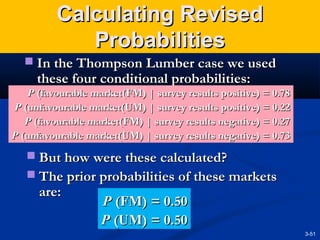 Calculating Revised
Probabilities
 In the Thompson Lumber case we used

these four conditional probabilities:

P (favourable market(FM) | survey results positive) = 0.78
P (unfavourable market(UM) | survey results positive) = 0.22
P (favourable market(FM) | survey results negative) = 0.27
P (unfavourable market(UM) | survey results negative) = 0.73

 But how were these calculated?
 The prior probabilities of these markets

are:

P (FM) = 0.50
P (UM) = 0.50
3-51

 