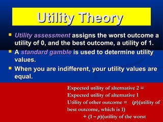 Utility Theory






Utility assessment assigns the worst outcome a
utility of 0, and the best outcome, a utility of 1.
A standard gamble is used to determine utility
values.
When you are indifferent, your utility values are
equal.
Expected utility of alternative 2 =
Expected utility of alternative 1
Utility of other outcome = (p)(utility of
best outcome, which is 1)
+ (1 – p)(utility of the worst

 