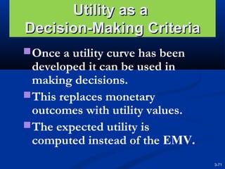 Utility as a
Decision-Making Criteria
 Once a utility curve has been

developed it can be used in
making decisions.
 This replaces monetary
outcomes with utility values.
 The expected utility is
computed instead of the EMV.
3-71

 