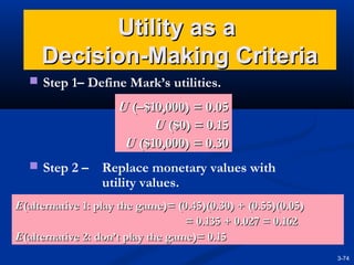 Utility as a
Decision-Making Criteria
 Step 1– Define Mark’s utilities.

U (–$10,000) = 0.05
U ($0) = 0.15
U ($10,000) = 0.30
 Step 2 –

Replace monetary values with
utility values.

E(alternative 1: play the game)= (0.45)(0.30) + (0.55)(0.05)
= 0.135 + 0.027 = 0.162
E(alternative 2: don’t play the game)= 0.15
3-74

 