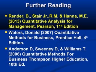 Further Reading






Render, B., Stair Jr.,R.M. & Hanna, M.E.
(2013) Quantitative Analysis for
Management, Pearson, 11th Edition
Waters, Donald (2007) Quantitative
Methods for Business, Prentice Hall, 4 th
Edition.
Anderson D, Sweeney D, & Williams T.
(2006) Quantitative Methods For
Business Thompson Higher Education,
10th Ed.

 