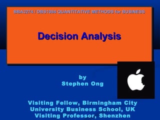 BBA3274 / DBS1084 QUANTITATIVE METHODS for BUSINESS

Decision Analysis
Decision Analysis

by
Stephen Ong
Visiting Fellow, Birmingham City
University Business School, UK
Visiting Professor, Shenzhen

 