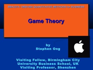 BBA3274 / DBS1084 QUANTITATIVE METHODS for BUSINESS

Game Theory
Game Theory

by
Stephen Ong
Visiting Fellow, Birmingham City
University Business School, UK
Visiting Professor, Shenzhen

 