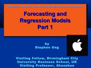 BBA3274 / DBS1084 QUANTITATIVE METHODS for BUSINESS

Forecasting and
Forecasting and
Regression Models
Regression Models
Part 1
Part 1
by
Stephen Ong
Visiting Fellow, Birmingham City
University Business School, UK
Visiting Professor, Shenzhen

 