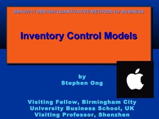 BBA3274 / DBS1084 QUANTITATIVE METHODS for BUSINESS

Inventory Control Models
Inventory Control Models

by
Stephen Ong
Visiting Fellow, Birmingham City
University Business School, UK
Visiting Professor, Shenzhen

 