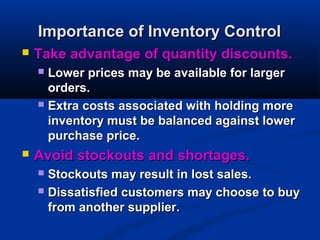 Importance of Inventory Control


Take advantage of quantity discounts.
Lower prices may be available for larger
orders.
 Extra costs associated with holding more
inventory must be balanced against lower
purchase price.




Avoid stockouts and shortages.
Stockouts may result in lost sales.
 Dissatisfied customers may choose to buy
from another supplier.


 
