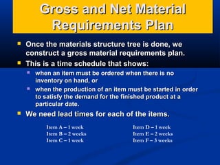 Gross and Net Material
Requirements Plan




Once the materials structure tree is done, we
construct a gross material requirements plan.
This is a time schedule that shows:






when an item must be ordered when there is no
inventory on hand, or
when the production of an item must be started in order
to satisfy the demand for the finished product at a
particular date.

We need lead times for each of the items.
Item A – 1 week
Item B – 2 weeks
Item C – 1 week

Item D – 1 week
Item E – 2 weeks
Item F – 3 weeks

 