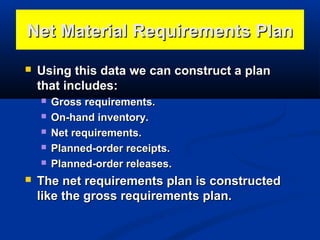 Net Material Requirements Plan


Using this data we can construct a plan
that includes:








Gross requirements.
On-hand inventory.
Net requirements.
Planned-order receipts.
Planned-order releases.

The net requirements plan is constructed
like the gross requirements plan.

 