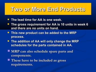 Two or More End Products







The lead time for AA is one week.
The gross requirement for AA is 10 units in week 6
and there are no units on hand.
This new product can be added to the MRP
process.
The addition of AA will only change the MRP
schedules for the parts contained in AA.

 MRP can also schedule spare parts and

components.
 These have to be included as gross
requirements.

 