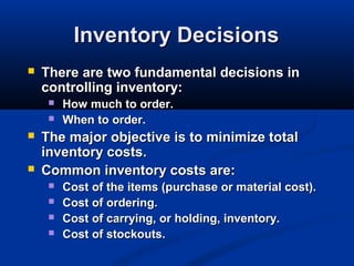Inventory Decisions


There are two fundamental decisions in
controlling inventory:






How much to order.
When to order.

The major objective is to minimize total
inventory costs.
Common inventory costs are:





Cost of the items (purchase or material cost).
Cost of ordering.
Cost of carrying, or holding, inventory.
Cost of stockouts.

 