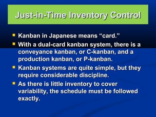 Just-in-Time Inventory Control







Kanban in Japanese means “card.”
With a dual-card kanban system, there is a
conveyance kanban, or C-kanban, and a
production kanban, or P-kanban.
Kanban systems are quite simple, but they
require considerable discipline.
As there is little inventory to cover
variability, the schedule must be followed
exactly.

 