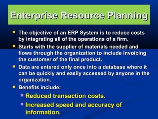 Enterprise Resource Planning








The objective of an ERP System is to reduce costs
by integrating all of the operations of a firm.
Starts with the supplier of materials needed and
flows through the organization to include invoicing
the customer of the final product.
Data are entered only once into a database where it
can be quickly and easily accessed by anyone in the
organization.
Benefits include:

Reduced transaction costs.
 Increased speed and accuracy of
information.


 