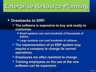 Enterprise Resource Planning


Drawbacks to ERP:


The software is expensive to buy and costly to
customize.









Small systems can cost hundreds of thousands of
dollars.
Large systems can cost hundreds of millions.

The implementation of an ERP system may
require a company to change its normal
operations.
Employees are often resistant to change.
Training employees on the use of the new
software can be expensive.
6-117

 